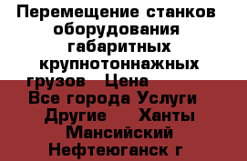 Перемещение станков, оборудования, габаритных крупнотоннажных грузов › Цена ­ 7 000 - Все города Услуги » Другие   . Ханты-Мансийский,Нефтеюганск г.